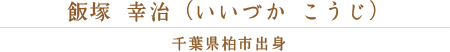 飯塚 幸治（いいづか こうじ） 千葉県柏市出身