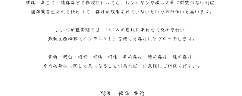 腰痛・肩こり・膝痛などで病院に行っても、レントゲンを撮って骨に問題がなければ、湿布薬を出されて終わりで、痛みが改善されていないという方が多いと思います。 いいづか整骨院では、1人1人の症状にあわせて施術を行い、最新医療機器（インテレクト）を使って痛みにアプローチします。 骨折・脱臼・捻挫・挫傷・打撲、肩の痛み、腰の痛み、膝の痛み、その他身体に関して気になることがあれば、お気軽にご相談ください。院長　飯塚 幸治